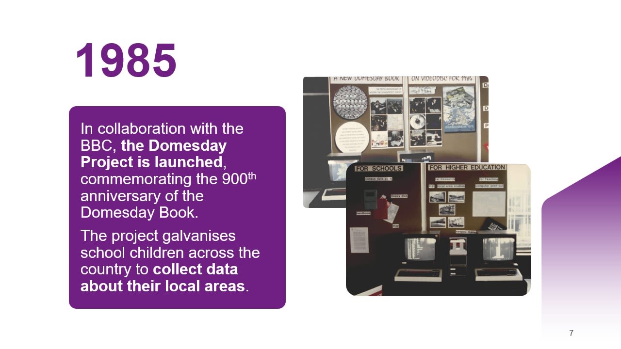 1985: n collaboration with the BBC, the Domesday Project is launched, commemorating the 900th anniversary of the Domesday Book. ​  The project galvanises school children across the country to collect data about their local areas.